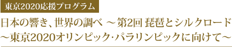 日本の響き、世界の調べ  ～ 第2回 琵琶とシルクロード
～東京2020オリンピック･パラリンピックに向けて～