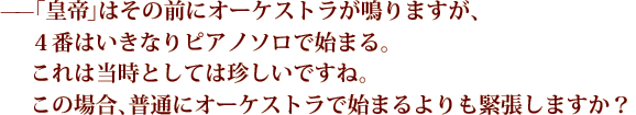 ——「皇帝（協奏曲第5番）」はその前にオーケストラが鳴りますが、４番はいきなりピアノソロで始まる。これは当時としては珍しいですね。この場合、普通にオーケストラで始まるよりも緊張しますか？