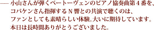 —— 小山さんが弾くベートーヴェンのピアノ協奏曲第４番を、コバケンさん指揮するN響との共演で聴くのは、ファンとしても素晴らしい体験。大いに期待しています。本日は長時間ありがとうございました。