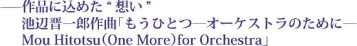 ——作品に込めた想い　池辺晋一郎作曲「もうひとつ―オーケストラのために―　Mou Hitotsu（One More）for Orchestra」