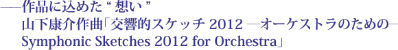 ——作品に込めた想い　山下康介作曲「交響的スケッチ2012 ―オーケストラのための―　Symphonic Sketches 2012 for Orchestra」