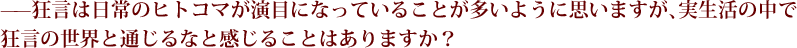 --狂言は日常のヒトコマが演目になっていることが多いように思いますが、実生活の中で狂言の世界と通じるなと感じることはありますか？