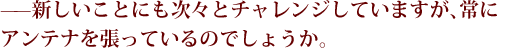 ——メ新しいことにも次々とチャレンジしていますが、常にアンテナを張っているのでしょうか。