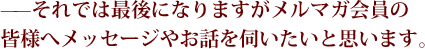 ——それでは最後になりますがメルマガ会員の皆様へメッセージやお話を伺いたいと思います