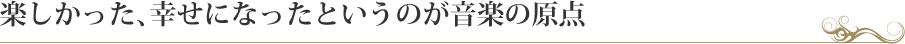 楽しかった、幸せになったというのが音楽の原点