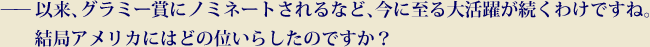 以来、グラミー賞にノミネートされるなど、今に至る大活躍が続くわけですね。結局アメリカにはどの位いらしたのですか？