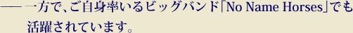 一方で、ご自身率いるビッグバンド「No Name Horses」で活躍されています。