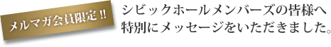 メルマガ会員限定！！シビックホールメンバーズの皆様へ特別にメッセージをいただきました。