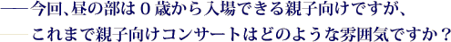 ——今回、昼の部は0歳から入場できる親子向けですが、——これまで親子向けコンサートはどのような雰囲気ですか？
