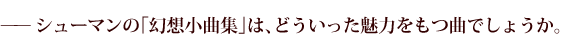 —シューマンの「幻想小曲集」は、どういった魅力をもつ曲でしょうか。