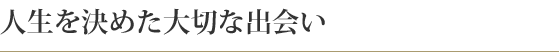 人生を決めた大切な出会い
