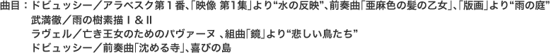 曲目：ドビュッシー／アラベスク第１番､｢映像 第1集｣より“水の反映”､前奏曲｢亜麻色の髪の乙女｣､｢版画｣より“雨の庭” 
　　　武満徹／雨の樹素描Ⅰ＆Ⅱ 
　　　ラヴェル／亡き王女のためのパヴァーヌ ､組曲｢鏡｣より“悲しい鳥たち” 
　　　ドビュッシー／前奏曲｢沈める寺｣､喜びの島