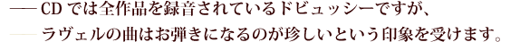 CDでは全作品を録音されているドビュッシーですが、
——ラヴェルの曲はお弾きになるのが珍しいという印象を受けます。