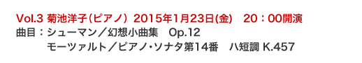 Vol.3 菊池洋子（ピアノ）2015年1月23日(金)　20：00開演
曲目：シューマン／幻想小曲集　Op.12
　　　モーツァルト／ピアノ･ソナタ第14番　ハ短調 K.457