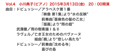 Vol.4　小川典子（ピアノ）2015年3月13日(金)　20：00開演
曲目：ドビュッシー／アラベスク第１番
　　　　　　　　　　｢映像 第1集｣より“水の反映” 
　　　　　　　　　　前奏曲｢亜麻色の髪の乙女｣ 
　　　　　　　　　　｢版画｣より“雨の庭” 
　　　武満徹／雨の樹素描Ⅰ＆Ⅱ 
　　　ラヴェル／亡き王女のためのパヴァーヌ 
　　　　　　　　組曲｢鏡｣より“悲しい鳥たち” 
　　　ドビュッシー／前奏曲｢沈める寺｣ 
　　　　　　　　　　喜びの島