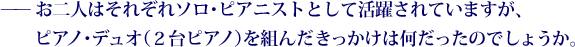 お二人はそれぞれソロ･ピアニストとして活躍されていますが、ピアノ･デュオ（２台ピアノ）を組んだきっかけは何だったのでしょうか。