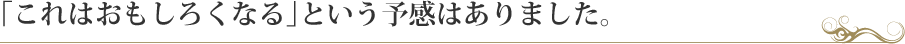 「これはおもしろくなる」という予感はありました。