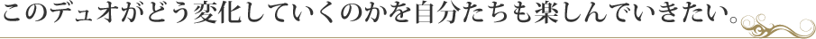 このデュオがどう変化していくのかを自分たちも楽しんでいきたい。