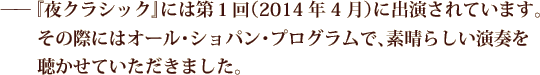 ——『夜クラシック』には第１回（2014年4月）に出演されています。その際にはオール･ショパン･プログラムで､素晴らしい演奏を聴かせていただきました。