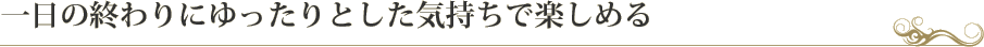 一日の終わりにゆったりとした気持ちで楽しめる