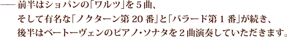 ——前半はショパンの「ワルツ」を５曲、そして有名な「ノクターン第20番」と「バラード第1番」が続き、後半はベートーヴェンのピアノ･ソナタを２曲演奏していただきます。