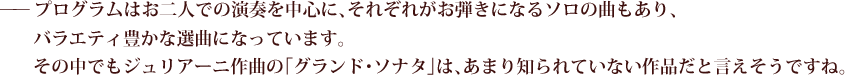 ——プログラムはお二人での演奏を中心に、それぞれがお弾きになるソロの曲もあり、バラエティ豊かな選曲になっています。その中でもジュリアーニ作曲の「グランド･ソナタ」は、あまり知られていない作品だと言えそうですね。