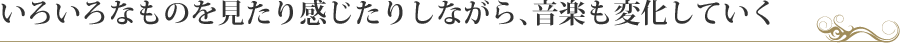 いろいろなものを見たり感じたりしながら、音楽も変化していく