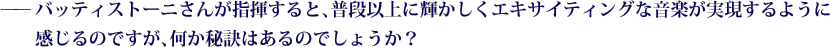 ——バッティストーニさんが指揮すると、普段以上に輝かしくエキサイティングな音楽が実現するように感じるのですが、何か秘訣はあるのでしょうか？