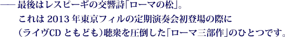 ——最後はレスピーギの交響詩「ローマの松」。これは2013年東京フィルの定期演奏会初登場の際に（ライヴCDともども）聴衆を圧倒した「ローマ三部作」のひとつです。