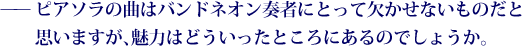 ——ピアソラの曲はバンドネオン奏者にとって欠かせないものだと思いますが、魅力はどういったところにあるのでしょうか。