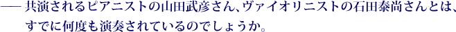 ——共演されるピアニストの山田武彦さん、ヴァイオリニストの石田泰尚さんとは、すでに何度も演奏されているのでしょうか。