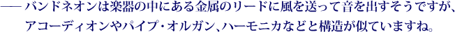 ——バンドネオンは楽器の中にある金属のリードに風を送って音を出すそうですが、アコーディオンやパイプ・オルガン、ハーモニカなどと構造が似ていますね。
