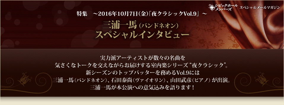 特集 ～2016年10月7日（金）｢夜クラシックVol.9」～三浦一馬（バンドネオン）
スペシャルインタビュー