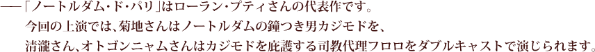 ——「ノートルダム･ド･パリ」はローラン･プティさんの代表作です。今回の上演では、菊地さんはノートルダムの鐘つき男カジモドを、清瀧さん、オトゴンニャムさんはカジモドを庇護する司教代理フロロをダブルキャストで演じられます。