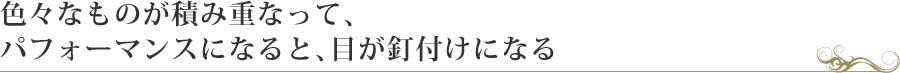 色々なものが積み重なって、
パフォーマンスになると、目が釘付けになる