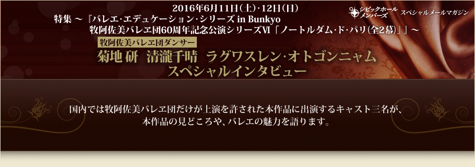 2016年6月11日（土）･12日（日）　特集 ～『バレエ･エデュケーション･シリーズ in Bunkyo　牧阿佐美バレヱ団60周年記念公演シリーズⅥ 「ノートルダム･ド･パリ(全2幕)」』～　菊地 研　清瀧千晴　ラグワスレン･オトゴンニャム　スペシャルインタビュー