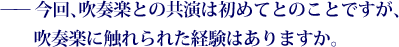 ——今回、吹奏楽との共演は初めてとのことですが、吹奏楽に触れられた経験はありますか。