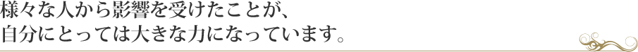 様々な人から影響を受けたことが、自分にとっては大きな力になっています。