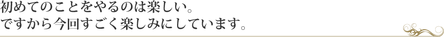 初めてのことをやるのは楽しい。ですから今回すごく楽しみにしています。