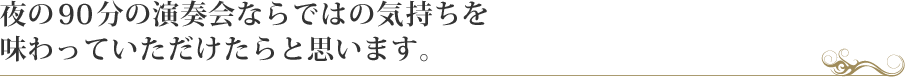 夜の90分の演奏会ならではの気持ちを味わっていただけたらと思います。