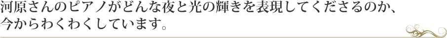 河原さんのピアノがどんな夜と光の輝きを表現してくださるのか、
今からわくわくしています。