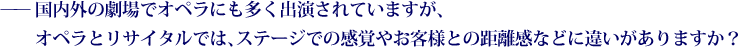 ——国内外の劇場でオペラにも多く出演されていますが、オペラとリサイタルでは、ステージでの感覚やお客様との距離感などに違いがありますか？