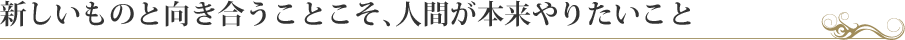 新しいものと向き合うことこそ、人間が本来やりたいこと