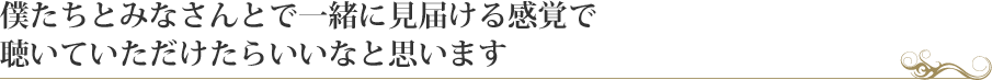 僕たちとみなさんとで一緒に見届ける感覚で聴いていただけたらいいなと思います