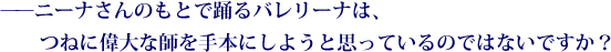 ——ニーナさんのもとで踊るバレリーナは、つねに偉大な師を手本にしようと思っているのではないですか？