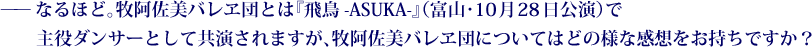 ——なるほど。牧阿佐美バレヱ団とは『飛鳥-ASUKA-』（富山・10月28日公演）で主役ダンサーとして共演されますが、牧阿佐美バレヱ団についてはどの様な感想をお持ちですか？