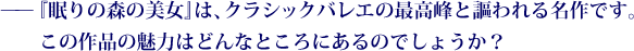 ——『眠りの森の美女』は、クラシックバレエの最高峰と謳われる名作です。この作品の魅力はどんなところにあるのでしょうか？