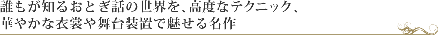 誰もが知るおとぎ話の世界を、高度なテクニック、華やかな衣裳や舞台装置で魅せる名作