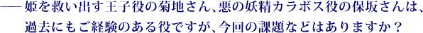 ——姫を救い出す王子役の菊地さん、悪の妖精カラボス役の保坂さんは、過去にもご経験のある役ですが、今回の課題などはありますか？