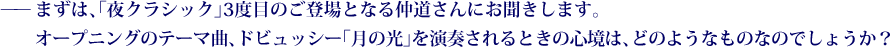 ——まずは、「夜クラシック」3度目のご登場となる仲道さんにお聞きします。オープニングのテーマ曲、ドビュッシー「月の光」を演奏されるときの心境は、どのようなものなのでしょうか？